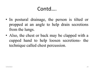 Contd….
• In postural drainage, the person is tilted or
propped at an angle to help drain secretions
from the lungs.
• Also, the chest or back may be clapped with a
cupped hand to help loosen secretions- the
technique called chest percussion.
24
7/24/2022
 