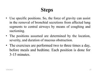 Steps
• Use specific positions. So, the force of gravity can assist
in the removal of bronchial secretions from affected lung
segments to central airways by means of coughing and
suctioning.
• The positions assumed are determined by the location,
severity, and duration of mucous obstruction.
• The exercises are performed two to three times a day,
before meals and bedtime. Each position is done for
3-15 minutes.
27
7/24/2022
 