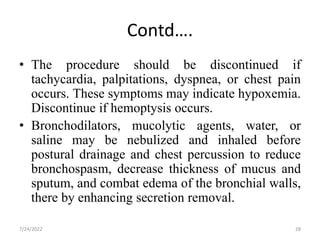 Contd….
• The procedure should be discontinued if
tachycardia, palpitations, dyspnea, or chest pain
occurs. These symptoms may indicate hypoxemia.
Discontinue if hemoptysis occurs.
• Bronchodilators, mucolytic agents, water, or
saline may be nebulized and inhaled before
postural drainage and chest percussion to reduce
bronchospasm, decrease thickness of mucus and
sputum, and combat edema of the bronchial walls,
there by enhancing secretion removal.
28
7/24/2022
 
