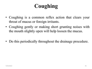 Coughing
• Coughing is a common reflex action that clears your
throat of mucus or foreign irritants.
• Coughing gently or making short grunting noises with
the mouth slightly open will help loosen the mucus.
• Do this periodically throughout the drainage procedure.
35
7/24/2022
 