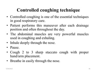 Controlled coughing technique
• Controlled coughing is one of the essential techniques
in good respiratory care.
• Patient performs this maneuver after each drainage
position and often throughout the day.
• The abdominal muscles are very powerful muscles
used in coughing and exhaling.
• Inhale deeply through the nose.
• Pause.
• Cough 2 to 3 sharp staccato cough with proper
hand/arm placement.
• Breathe in easily through the nose.
36
7/24/2022
 