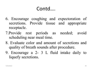 Contd….
6. Encourage coughing and expectoration of
secretions. Provide tissue and appropriate
receptacle.
7.Provide rest periods as needed; avoid
scheduling near meal time.
8. Evaluate color and amount of secretions and
quality of breath sounds after procedure.
9. Encourage a 2- 3 L fluid intake daily to
liquefy secretions.
39
7/24/2022
 