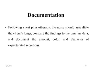 Documentation
• Following chest physiotherapy, the nurse should auscultate
the client’s lungs, compare the findings to the baseline data,
and document the amount, color, and character of
expectorated secretions.
40
7/24/2022
 