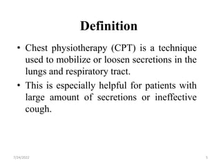 Definition
• Chest physiotherapy (CPT) is a technique
used to mobilize or loosen secretions in the
lungs and respiratory tract.
• This is especially helpful for patients with
large amount of secretions or ineffective
cough.
5
7/24/2022
 