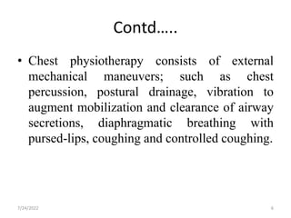Contd…..
• Chest physiotherapy consists of external
mechanical maneuvers; such as chest
percussion, postural drainage, vibration to
augment mobilization and clearance of airway
secretions, diaphragmatic breathing with
pursed-lips, coughing and controlled coughing.
6
7/24/2022
 