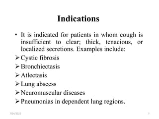 Indications
• It is indicated for patients in whom cough is
insufficient to clear; thick, tenacious, or
localized secretions. Examples include:
Cystic fibrosis
Bronchiectasis
Atlectasis
Lung abscess
Neuromuscular diseases
Pneumonias in dependent lung regions.
7
7/24/2022
 