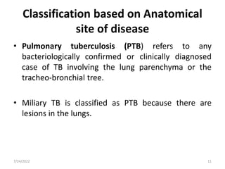Classification based on Anatomical
site of disease
• Pulmonary tuberculosis (PTB) refers to any
bacteriologically confirmed or clinically diagnosed
case of TB involving the lung parenchyma or the
tracheo-bronchial tree.
• Miliary TB is classified as PTB because there are
lesions in the lungs.
7/24/2022 11
 