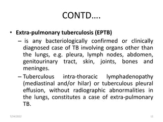 CONTD….
• Extra-pulmonary tuberculosis (EPTB)
– is any bacteriologically confirmed or clinically
diagnosed case of TB involving organs other than
the lungs, e.g. pleura, lymph nodes, abdomen,
genitourinary tract, skin, joints, bones and
meninges.
– Tuberculous intra-thoracic lymphadenopathy
(mediastinal and/or hilar) or tuberculous pleural
effusion, without radiographic abnormalities in
the lungs, constitutes a case of extra-pulmonary
TB.
7/24/2022 12
 