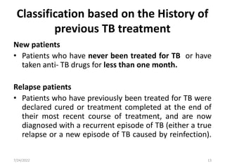 Classification based on the History of
previous TB treatment
New patients
• Patients who have never been treated for TB or have
taken anti- TB drugs for less than one month.
Relapse patients
• Patients who have previously been treated for TB were
declared cured or treatment completed at the end of
their most recent course of treatment, and are now
diagnosed with a recurrent episode of TB (either a true
relapse or a new episode of TB caused by reinfection).
7/24/2022 13
 
