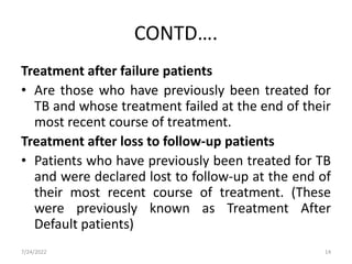 CONTD….
Treatment after failure patients
• Are those who have previously been treated for
TB and whose treatment failed at the end of their
most recent course of treatment.
Treatment after loss to follow-up patients
• Patients who have previously been treated for TB
and were declared lost to follow-up at the end of
their most recent course of treatment. (These
were previously known as Treatment After
Default patients)
7/24/2022 14
 