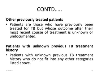 CONTD…..
Other previously treated patients
• Patients are those who have previously been
treated for TB but whose outcome after their
most recent course of treatment is unknown or
undocumented.
Patients with unknown previous TB treatment
history
• Patients with unknown previous TB treatment
history who do not fit into any other categories
listed above.
7/24/2022 15
 