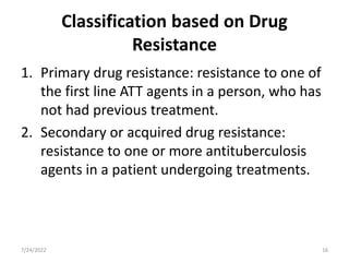 Classification based on Drug
Resistance
1. Primary drug resistance: resistance to one of
the first line ATT agents in a person, who has
not had previous treatment.
2. Secondary or acquired drug resistance:
resistance to one or more antituberculosis
agents in a patient undergoing treatments.
7/24/2022 16
 