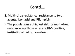Contd….
3. Multi- drug resistance: resistance to two
agents, Isoniazid and Rifampicin.
• The populations at highest risk for multi-drug
resistance are those who are HIV- positive,
institutionalized or homeless.
7/24/2022 17
 
