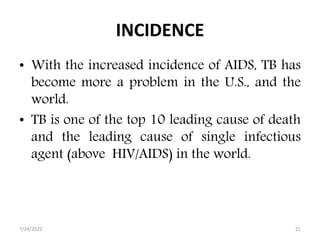 INCIDENCE
• With the increased incidence of AIDS, TB has
become more a problem in the U.S., and the
world.
• TB is one of the top 10 leading cause of death
and the leading cause of single infectious
agent (above HIV/AIDS) in the world.
7/24/2022 21
 