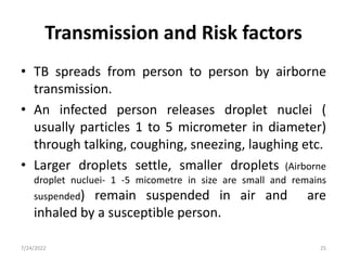 Transmission and Risk factors
• TB spreads from person to person by airborne
transmission.
• An infected person releases droplet nuclei (
usually particles 1 to 5 micrometer in diameter)
through talking, coughing, sneezing, laughing etc.
• Larger droplets settle, smaller droplets (Airborne
droplet nucluei- 1 -5 micometre in size are small and remains
suspended) remain suspended in air and are
inhaled by a susceptible person.
7/24/2022 25
 
