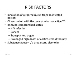 RISK FACTORS
• Inhalation of airborne nuclei from an infected
person.
• Close contact with the person who has active TB
• Immuno-compromised status
– HIV infection
– Cancer
– Transplanted organ
– Prolonged high doses of corticosteroid therapy
• Substance abuse– I/V drug users, alcoholics
7/24/2022 27
 