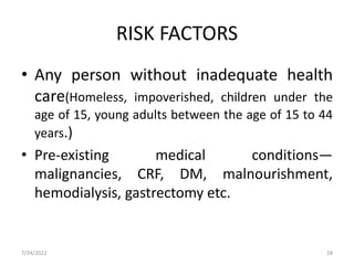 RISK FACTORS
• Any person without inadequate health
care(Homeless, impoverished, children under the
age of 15, young adults between the age of 15 to 44
years.)
• Pre-existing medical conditions—
malignancies, CRF, DM, malnourishment,
hemodialysis, gastrectomy etc.
7/24/2022 28
 