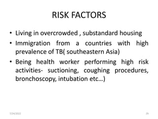 RISK FACTORS
• Living in overcrowded , substandard housing
• Immigration from a countries with high
prevalence of TB( southeastern Asia)
• Being health worker performing high risk
activities- suctioning, coughing procedures,
bronchoscopy, intubation etc…)
7/24/2022 29
 