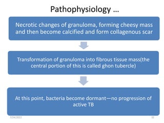 Pathophysiology …
Necrotic changes of granuloma, forming cheesy mass
and then become calcified and form collagenous scar
Transformation of granuloma into fibrous tissue mass(the
central portion of this is called ghon tubercle)
At this point, bacteria become dormant—no progression of
active TB
32
7/24/2022
 