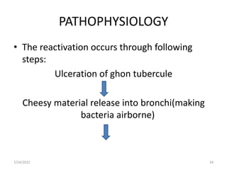 PATHOPHYSIOLOGY
• The reactivation occurs through following
steps:
Ulceration of ghon tubercule
Cheesy material release into bronchi(making
bacteria airborne)
7/24/2022 34
 