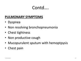 Contd….
PULMONARY SYMPTOMS
• Dyspnea
• Non resolving bronchopneumonia
• Chest tightness
• Non productive cough
• Mucopurulent sputum with hemoptpysis
• Chest pain
7/24/2022 37
 