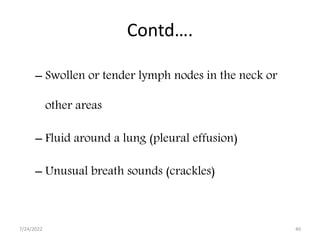 Contd….
– Swollen or tender lymph nodes in the neck or
other areas
– Fluid around a lung (pleural effusion)
– Unusual breath sounds (crackles)
7/24/2022 40
 