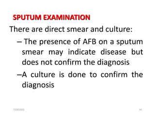SPUTUM EXAMINATION
There are direct smear and culture:
– The presence of AFB on a sputum
smear may indicate disease but
does not confirm the diagnosis
–A culture is done to confirm the
diagnosis
43
7/24/2022
 