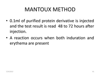 MANTOUX METHOD
• 0.1ml of purified protein derivative is injected
and the test result is read 48 to 72 hours after
injection.
• A reaction occurs when both induration and
erythema are present
7/24/2022 45
 