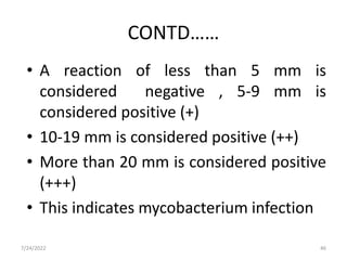 CONTD……
• A reaction of less than 5 mm is
considered negative , 5-9 mm is
considered positive (+)
• 10-19 mm is considered positive (++)
• More than 20 mm is considered positive
(+++)
• This indicates mycobacterium infection
46
7/24/2022
 