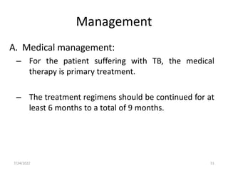 A. Medical management:
– For the patient suffering with TB, the medical
therapy is primary treatment.
– The treatment regimens should be continued for at
least 6 months to a total of 9 months.
Management
51
7/24/2022
 