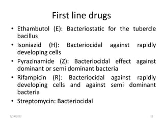 • Ethambutol (E): Bacteriostatic for the tubercle
bacillus
• Isoniazid (H): Bacteriocidal against rapidly
developing cells
• Pyrazinamide (Z): Bacteriocidal effect against
dominant or semi dominant bacteria
• Rifampicin (R): Bacteriocidal against rapidly
developing cells and against semi dominant
bacteria
• Streptomycin: Bacteriocidal
First line drugs
52
7/24/2022
 