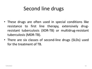 • These drugs are often used in special conditions like
resistance to first line therapy, extensively drug-
resistant tuberculosis (XDR-TB) or multidrug-resistant
tuberculosis (MDR-TB).
• There are six classes of second-line drugs (SLDs) used
for the treatment of TB.
Second line drugs
53
7/24/2022
 