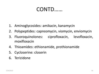 CONTD……
1. Aminoglycosides: amikacin, kanamycin
2. Polypeptides: capreomycin, viomycin, enviomycin
3. Fluoroquinolones: ciprofloxacin, levofloxacin,
moxifloxacin
4. Thioamides: ethionamide, prothionamide
5. Cycloserine: closerin
6. Terizidone
7/24/2022 54
 