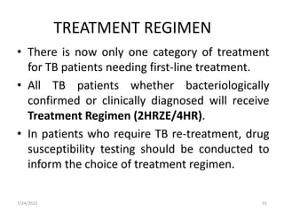 • There is now only one category of treatment
for TB patients needing first-line treatment.
• All TB patients whether bacteriologically
confirmed or clinically diagnosed will receive
Treatment Regimen (2HRZE/4HR).
• In patients who require TB re-treatment, drug
susceptibility testing should be conducted to
inform the choice of treatment regimen.
TREATMENT REGIMEN
55
7/24/2022
 