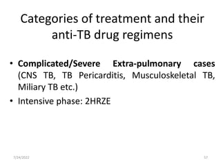 • Complicated/Severe Extra-pulmonary cases
(CNS TB, TB Pericarditis, Musculoskeletal TB,
Miliary TB etc.)
• Intensive phase: 2HRZE
Categories of treatment and their
anti-TB drug regimens
57
7/24/2022
 