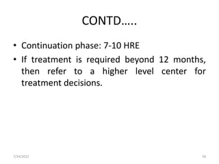 CONTD…..
• Continuation phase: 7-10 HRE
• If treatment is required beyond 12 months,
then refer to a higher level center for
treatment decisions.
7/24/2022 58
 