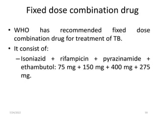 • WHO has recommended fixed dose
combination drug for treatment of TB.
• It consist of:
–Isoniazid + rifampicin + pyrazinamide +
ethambutol: 75 mg + 150 mg + 400 mg + 275
mg.
Fixed dose combination drug
59
7/24/2022
 