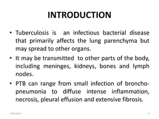 INTRODUCTION
• Tuberculosis is an infectious bacterial disease
that primarily affects the lung parenchyma but
may spread to other organs.
• It may be transmitted to other parts of the body,
including meninges, kidneys, bones and lymph
nodes.
• PTB can range from small infection of broncho-
pneumonia to diffuse intense inflammation,
necrosis, pleural effusion and extensive fibrosis.
7/24/2022 6
 