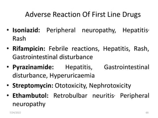 • Isoniazid: Peripheral neuropathy, Hepatitis,
Rash
• Rifampicin: Febrile reactions, Hepatitis, Rash,
Gastrointestinal disturbance
• Pyrazinamide: Hepatitis, Gastrointestinal
disturbance, Hyperuricaemia
• Streptomycin: Ototoxicity, Nephrotoxicity
• Ethambutol: Retrobulbar neuritis, Peripheral
neuropathy
Adverse Reaction Of First Line Drugs
60
7/24/2022
 