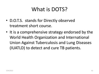 What is DOTS?
• D.O.T.S. stands for Directly observed
treatment short course.
• It is a comprehensive strategy endorsed by the
World Health Organization and International
Union Against Tuberculosis and Lung Diseases
(IUATLD) to detect and cure TB patients.
7/24/2022 62
 