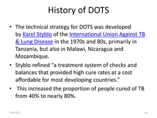 History of DOTS
• The technical strategy for DOTS was developed
by Karel Styblo of the International Union Against TB
& Lung Disease in the 1970s and 80s, primarily in
Tanzania, but also in Malawi, Nicaragua and
Mozambique.
• Styblo refined “a treatment system of checks and
balances that provided high cure rates at a cost
affordable for most developing countries.”
• This increased the proportion of people cured of TB
from 40% to nearly 80%.
7/24/2022 64
 