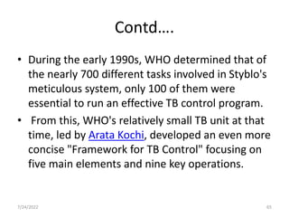 Contd….
• During the early 1990s, WHO determined that of
the nearly 700 different tasks involved in Styblo's
meticulous system, only 100 of them were
essential to run an effective TB control program.
• From this, WHO's relatively small TB unit at that
time, led by Arata Kochi, developed an even more
concise "Framework for TB Control" focusing on
five main elements and nine key operations.
7/24/2022 65
 