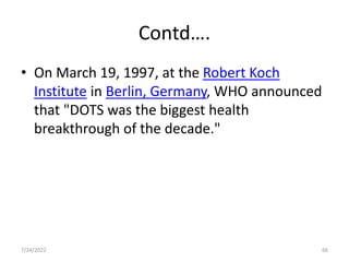 Contd….
• On March 19, 1997, at the Robert Koch
Institute in Berlin, Germany, WHO announced
that "DOTS was the biggest health
breakthrough of the decade."
7/24/2022 66
 