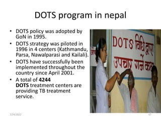 DOTS program in nepal
• DOTS policy was adopted by
GoN in 1995.
• DOTS strategy was piloted in
1996 in 4 centers (Kathmandu,
Parsa, Nawalparasi and Kailali).
• DOTS have successfully been
implemented throughout the
country since April 2001.
• A total of 4244
DOTS treatment centers are
providing TB treatment
service.
7/24/2022 67
 