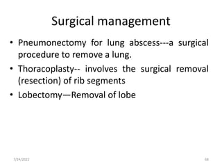 • Pneumonectomy for lung abscess---a surgical
procedure to remove a lung.
• Thoracoplasty-- involves the surgical removal
(resection) of rib segments
• Lobectomy—Removal of lobe
Surgical management
68
7/24/2022
 