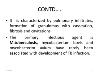 CONTD….
• It is characterized by pulmonary infiltrates,
formation of granulomas with casseation,
fibrosis and cavitations.
• The primary infectious agent is
M.tuberculosis, mycobacterium bovis and
mycobacterim avium have rarely been
associated with development of TB infection.
7/24/2022 7
 