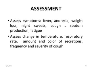 ASSESSMENT
• Assess symptoms: fever, anorexia, weight
loss, night sweats, cough , sputum
production, fatigue
• Assess change in temperature, respiratory
rate, amount and color of secretions,
frequency and severity of cough
7/24/2022 70
 