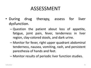 ASSESSMENT
• During drug therapy, assess for liver
dysfunction.
– Question the patient about loss of appetite,
fatigue, joint pain, fever, tenderness in liver
region, clay-colored stools, and dark urine.
– Monitor for fever, right upper quadrant abdominal
tenderness, nausea, vomiting, rash, and persistent
paresthesia of hands and feet.
– Monitor results of periodic liver function studies.
7/24/2022 72
 
