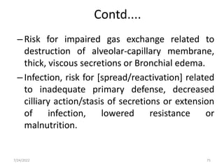 Contd....
–Risk for impaired gas exchange related to
destruction of alveolar-capillary membrane,
thick, viscous secretions or Bronchial edema.
–Infection, risk for [spread/reactivation] related
to inadequate primary defense, decreased
cilliary action/stasis of secretions or extension
of infection, lowered resistance or
malnutrition.
75
7/24/2022
 
