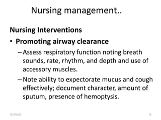 Nursing management..
Nursing Interventions
• Promoting airway clearance
–Assess respiratory function noting breath
sounds, rate, rhythm, and depth and use of
accessory muscles.
–Note ability to expectorate mucus and cough
effectively; document character, amount of
sputum, presence of hemoptysis.
76
7/24/2022
 